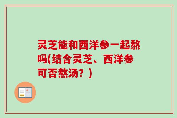 灵芝能和西洋参一起熬吗(结合灵芝、西洋参可否熬汤？)