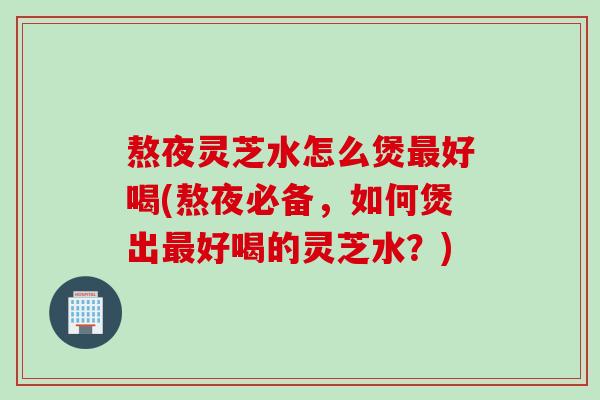 熬夜灵芝水怎么煲最好喝(熬夜必备，如何煲出最好喝的灵芝水？)