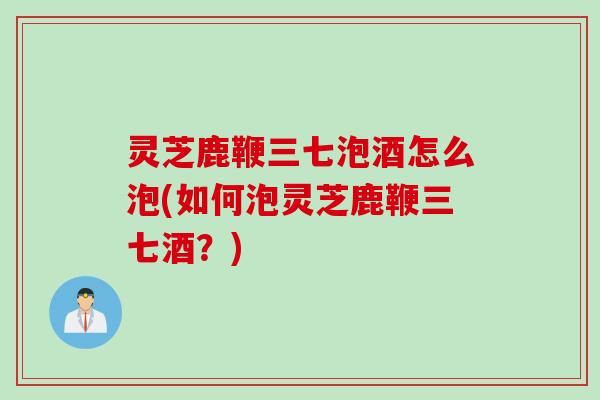 灵芝鹿鞭三七泡酒怎么泡(如何泡灵芝鹿鞭三七酒？)