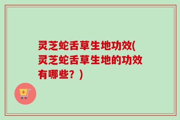 灵芝蛇舌草生地功效(灵芝蛇舌草生地的功效有哪些？)