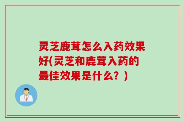 灵芝鹿茸怎么入药效果好(灵芝和鹿茸入药的最佳效果是什么？)