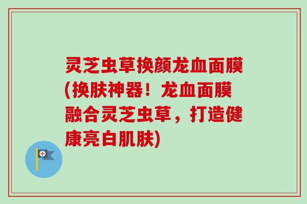 灵芝虫草换颜龙面膜(换肤神器!龙面膜融合灵芝虫草,打造健康亮白) 灵芝虫草换颜龙面膜(换肤神器!龙面膜融合灵芝虫草,打造健康亮白)