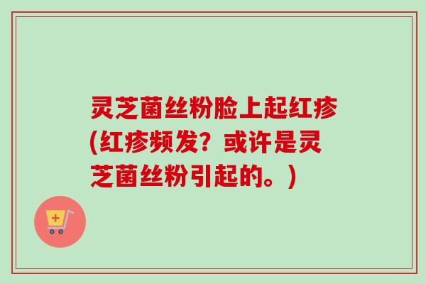 灵芝菌丝粉脸上起红疹(红疹频发？或许是灵芝菌丝粉引起的。)