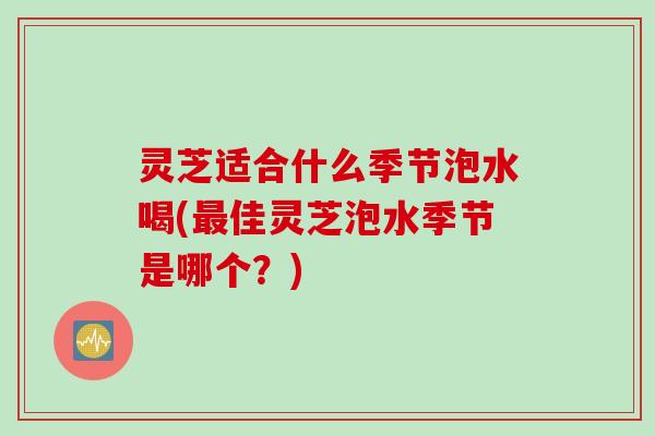 灵芝适合什么季节泡水喝(最佳灵芝泡水季节是哪个？)