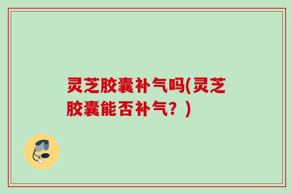 灵芝胶囊吗(灵芝胶囊能否？)