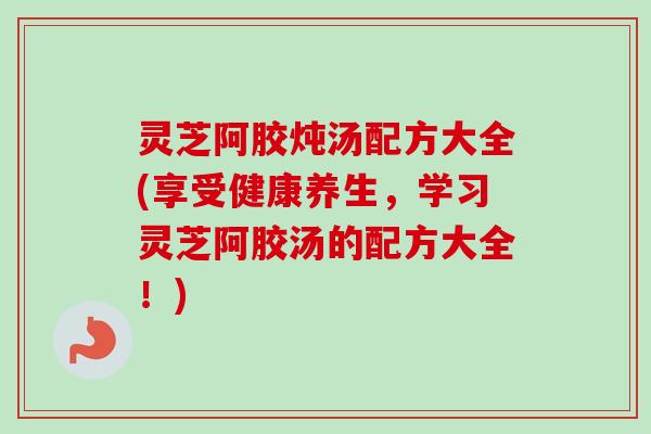 灵芝阿胶炖汤配方大全(享受健康养生，学习灵芝阿胶汤的配方大全！)