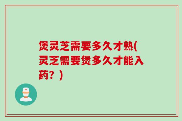 煲灵芝需要多久才熟(灵芝需要煲多久才能入药？)