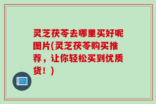 灵芝茯苓去哪里买好呢图片(灵芝茯苓购买推荐,让你轻松买到优质货!) 灵芝茯苓去哪里买好呢图片(灵芝茯苓购买推荐,让你轻松买到优质货!)