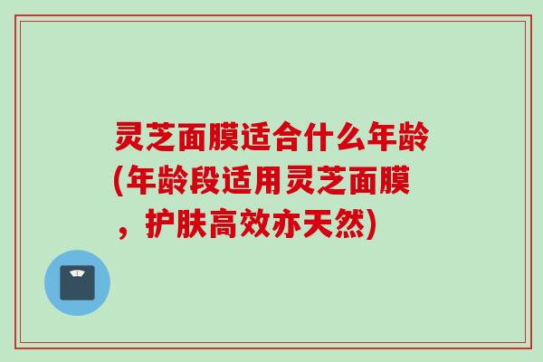 灵芝面膜适合什么年龄(年龄段适用灵芝面膜，护肤高效亦天然)