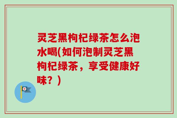 灵芝黑枸杞绿茶怎么泡水喝(如何泡制灵芝黑枸杞绿茶,享受健康好味?) 灵芝黑枸杞绿茶怎么泡水喝(如何泡制灵芝黑枸杞绿茶,享受健康好味?)