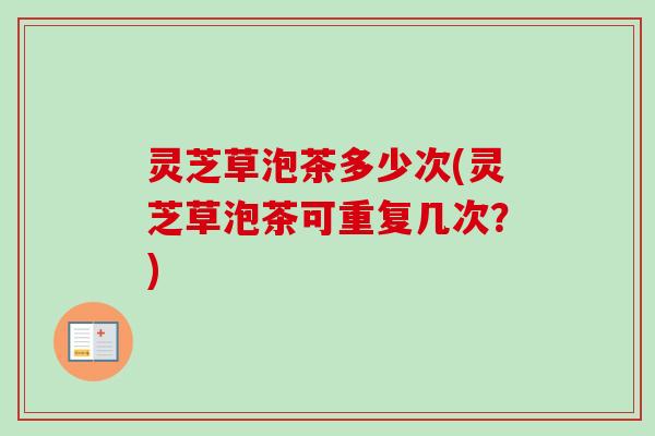 灵芝草泡茶多少次(灵芝草泡茶可重复几次？)