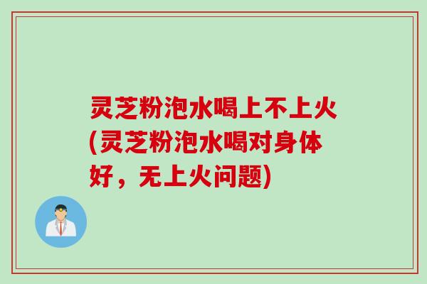 灵芝粉泡水喝上不上火(灵芝粉泡水喝对身体好，无上火问题)
