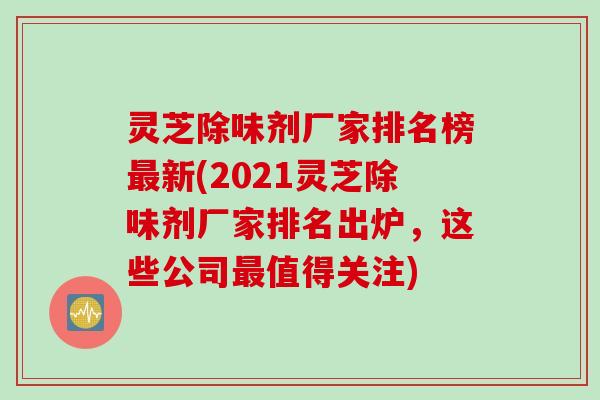灵芝除味剂厂家排名榜最新(2021灵芝除味剂厂家排名出炉，这些公司最值得关注)