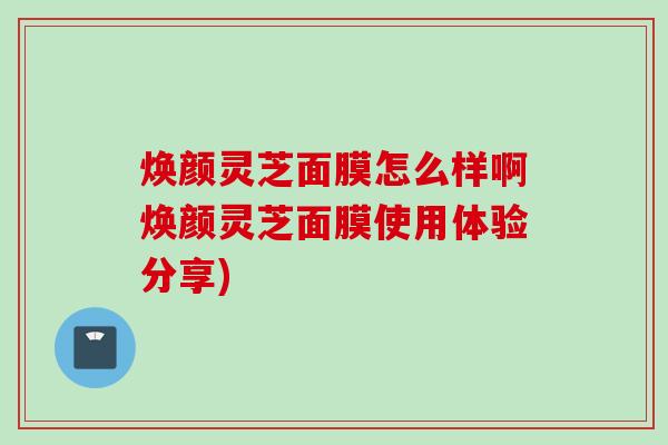 焕颜灵芝面膜怎么样啊焕颜灵芝面膜使用体验分享) 焕颜灵芝面膜怎么样啊焕颜灵芝面膜使用体验分享)