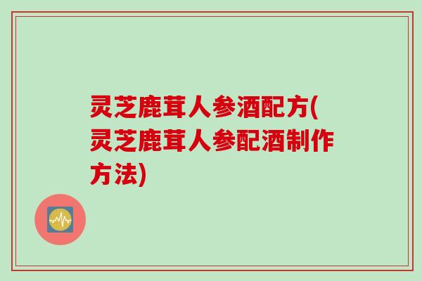 灵芝鹿茸人参酒配方(灵芝鹿茸人参配酒制作方法)