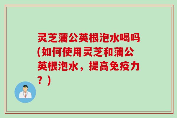 灵芝蒲公英根泡水喝吗(如何使用灵芝和蒲公英根泡水，提高免疫力？)