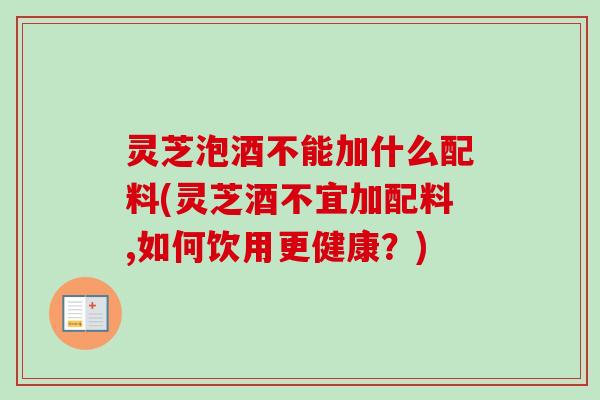 灵芝泡酒不能加什么配料(灵芝酒不宜加配料,如何饮用更健康？)