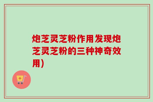 炮芝灵芝粉作用发现炮芝灵芝粉的三种神奇效用)