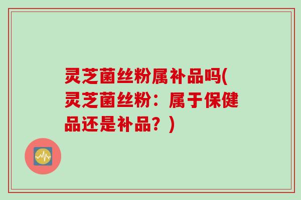 灵芝菌丝粉属补品吗(灵芝菌丝粉：属于保健品还是补品？)