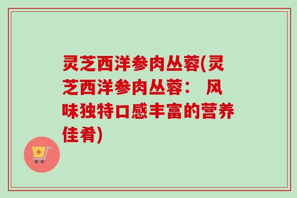 灵芝西洋参肉丛蓉(灵芝西洋参肉丛蓉： 风味独特口感丰富的营养佳肴)