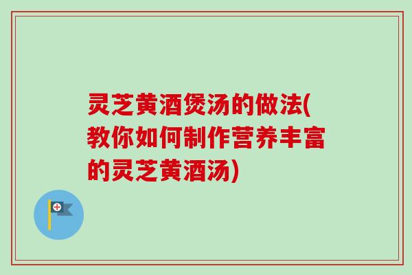 灵芝黄酒煲汤的做法(教你如何制作营养丰富的灵芝黄酒汤) 灵芝黄酒煲汤的做法(教你如何制作营养丰富的灵芝黄酒汤)