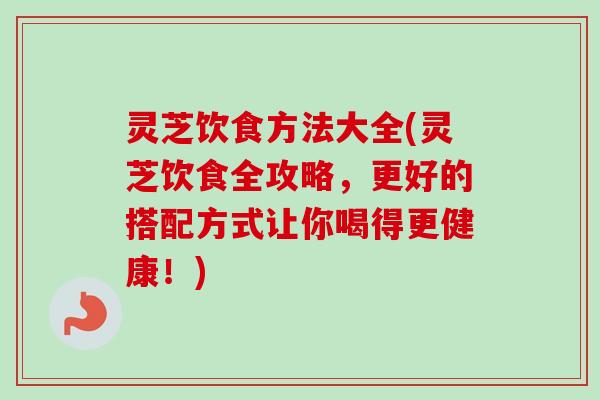 灵芝饮食方法大全(灵芝饮食全攻略，更好的搭配方式让你喝得更健康！)