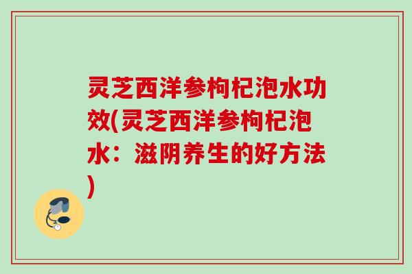 灵芝西洋参枸杞泡水功效(灵芝西洋参枸杞泡水：滋阴养生的好方法)