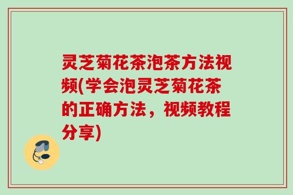 灵芝菊花茶泡茶方法视频(学会泡灵芝菊花茶的正确方法，视频教程分享)