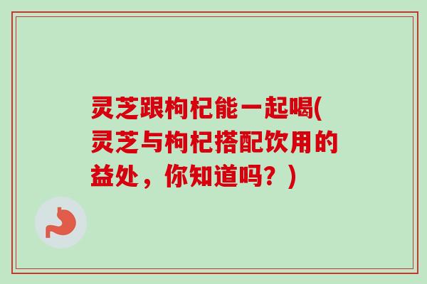 灵芝跟枸杞能一起喝(灵芝与枸杞搭配饮用的益处,你知道吗?) 灵芝跟枸杞能一起喝(灵芝与枸杞搭配饮用的益处,你知道吗?)