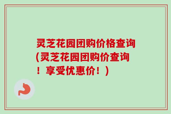 灵芝花园团购价格查询(灵芝花园团购价查询！享受优惠价！)