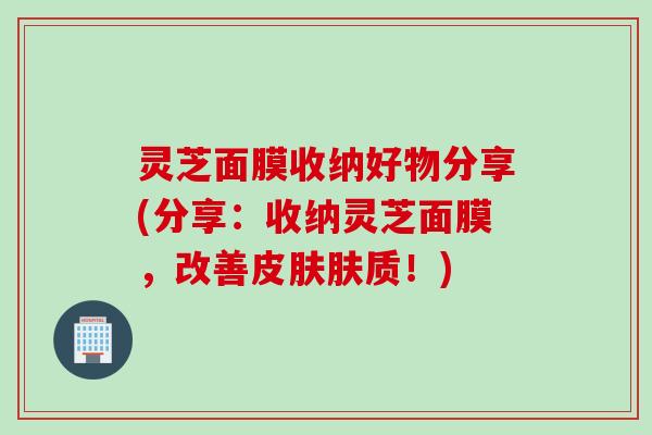灵芝面膜收纳好物分享(分享：收纳灵芝面膜，改善皮肤肤质！)
