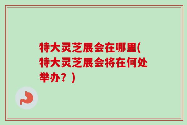 特大灵芝展会在哪里(特大灵芝展会将在何处举办？)
