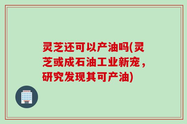 灵芝还可以产油吗(灵芝或成石油工业新宠，研究发现其可产油)