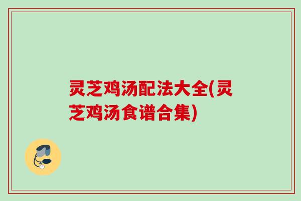 灵芝鸡汤配法大全(灵芝鸡汤食谱合集)