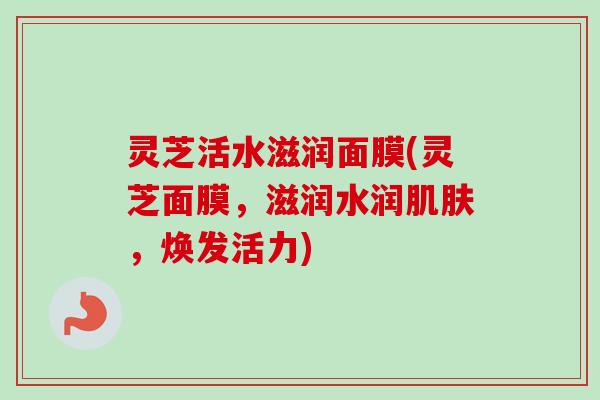 灵芝活水滋润面膜(灵芝面膜，滋润水润肌肤，焕发活力)