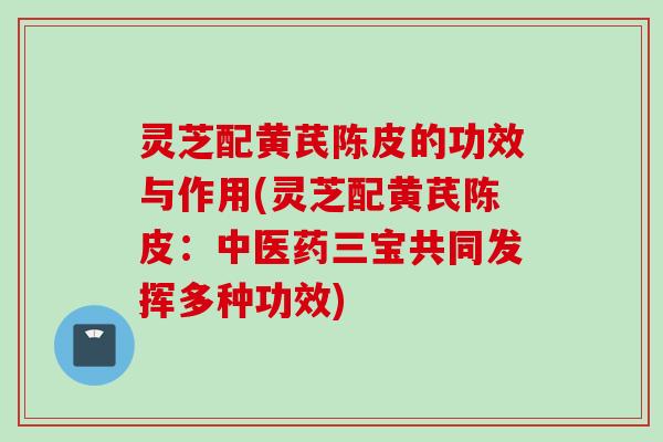 灵芝配黄芪陈皮的功效与作用(灵芝配黄芪陈皮：中医药三宝共同发挥多种功效)