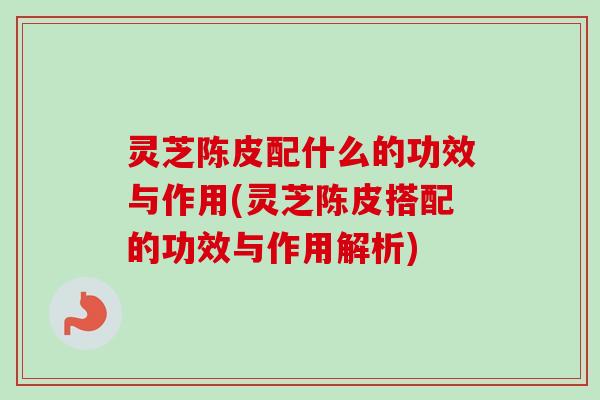 灵芝陈皮配什么的功效与作用(灵芝陈皮搭配的功效与作用解析)