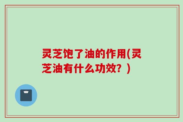 灵芝饱了油的作用(灵芝油有什么功效？)