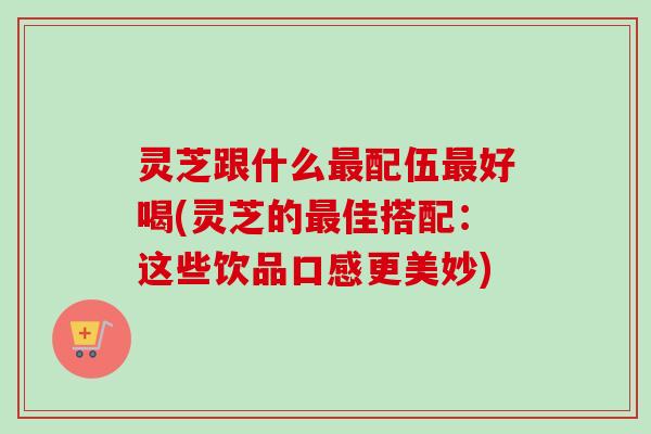 灵芝跟什么配伍好喝(灵芝的佳搭配:这些饮品口感更美妙) 灵芝跟什么配伍好喝(灵芝的佳搭配:这些饮品口感更美妙)