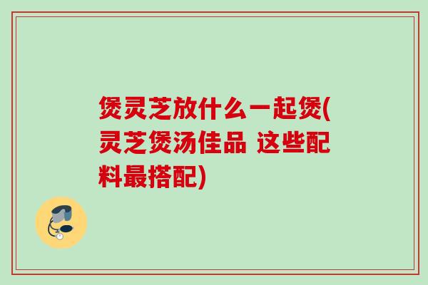 煲灵芝放什么一起煲(灵芝煲汤佳品 这些配料搭配) 煲灵芝放什么一起煲(灵芝煲汤佳品 这些配料搭配)