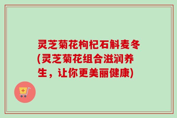 灵芝菊花枸杞石斛麦冬(灵芝菊花组合滋润养生，让你更美丽健康)