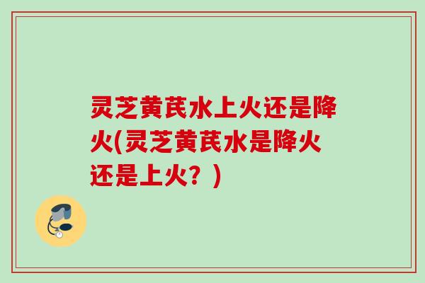 灵芝黄芪水上火还是降火(灵芝黄芪水是降火还是上火？)
