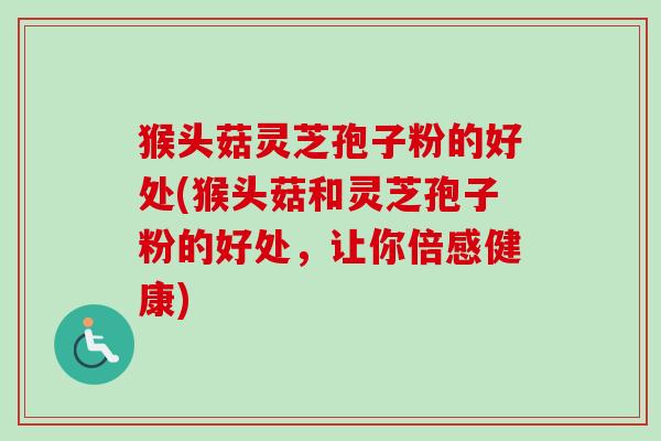 猴头菇灵芝孢子粉的好处(猴头菇和灵芝孢子粉的好处，让你倍感健康)