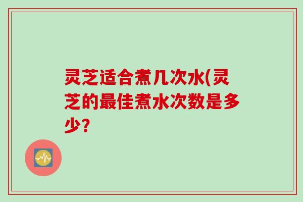 灵芝适合煮几次水(灵芝的最佳煮水次数是多少？
