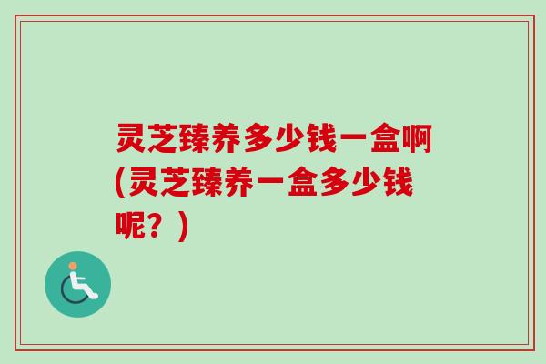 灵芝臻养多少钱一盒啊(灵芝臻养一盒多少钱呢？)