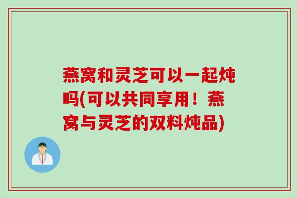 燕窝和灵芝可以一起炖吗(可以共同享用！燕窝与灵芝的双料炖品)
