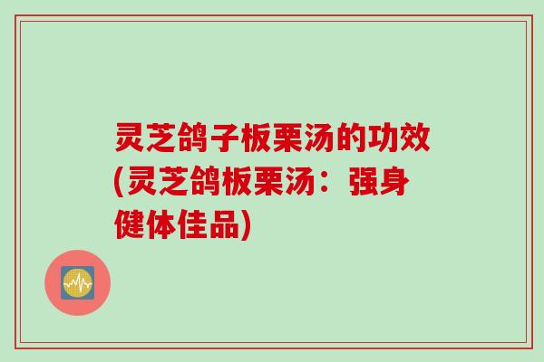 灵芝鸽子板栗汤的功效(灵芝鸽板栗汤：强身健体佳品)