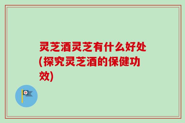 灵芝酒灵芝有什么好处(探究灵芝酒的保健功效)