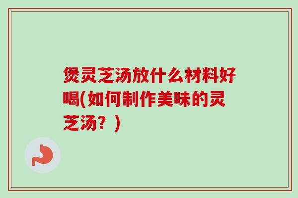 煲灵芝汤放什么材料好喝(如何制作美味的灵芝汤？)