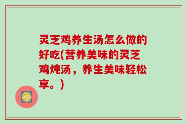 灵芝鸡养生汤怎么做的好吃(营养美味的灵芝鸡炖汤，养生美味轻松享。)